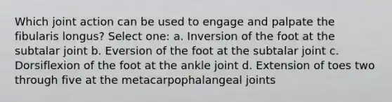 Which joint action can be used to engage and palpate the fibularis longus? Select one: a. Inversion of the foot at the subtalar joint b. Eversion of the foot at the subtalar joint c. Dorsiflexion of the foot at the ankle joint d. Extension of toes two through five at the metacarpophalangeal joints