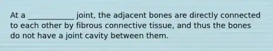 At a ____________ joint, the adjacent bones are directly connected to each other by fibrous <a href='https://www.questionai.com/knowledge/kYDr0DHyc8-connective-tissue' class='anchor-knowledge'>connective tissue</a>, and thus the bones do not have a joint cavity between them.