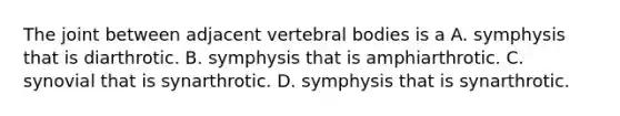 The joint between adjacent vertebral bodies is a A. symphysis that is diarthrotic. B. symphysis that is amphiarthrotic. C. synovial that is synarthrotic. D. symphysis that is synarthrotic.