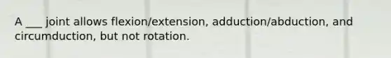 A ___ joint allows flexion/extension, adduction/abduction, and circumduction, but not rotation.