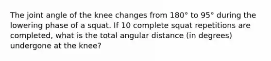 The joint angle of the knee changes from 180° to 95° during the lowering phase of a squat. If 10 complete squat repetitions are completed, what is the total angular distance (in degrees) undergone at the knee?