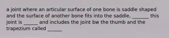 a joint where an articular surface of one bone is saddle shaped and the surface of another bone fits into the saddle, _______ this joint is ______ and includes the joint bw the thumb and the trapezium called ______