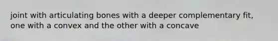 joint with articulating bones with a deeper complementary fit, one with a convex and the other with a concave