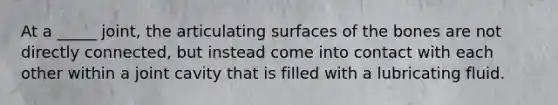 At a _____ joint, the articulating surfaces of the bones are not directly connected, but instead come into contact with each other within a joint cavity that is filled with a lubricating fluid.