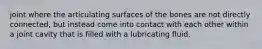 joint where the articulating surfaces of the bones are not directly connected, but instead come into contact with each other within a joint cavity that is filled with a lubricating fluid.