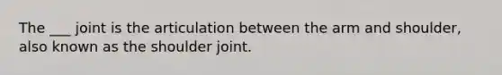 The ___ joint is the articulation between the arm and shoulder, also known as the shoulder joint.