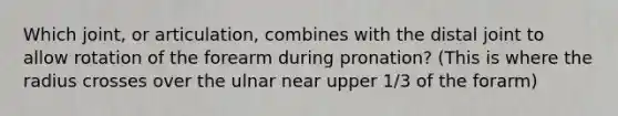 Which joint, or articulation, combines with the distal joint to allow rotation of the forearm during pronation? (This is where the radius crosses over the ulnar near upper 1/3 of the forarm)