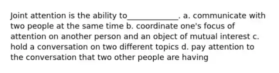 Joint attention is the ability to_____________. a. communicate with two people at the same time b. coordinate one's focus of attention on another person and an object of mutual interest c. hold a conversation on two different topics d. pay attention to the conversation that two other people are having