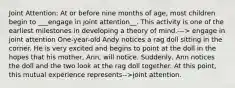 Joint Attention: At or before nine months of age, most children begin to ___engage in joint attention__. This activity is one of the earliest milestones in developing a theory of mind.---> engage in joint attention One-year-old Andy notices a rag doll sitting in the corner. He is very excited and begins to point at the doll in the hopes that his mother, Ann, will notice. Suddenly, Ann notices the doll and the two look at the rag doll together. At this point, this mutual experience represents-->joint attention.