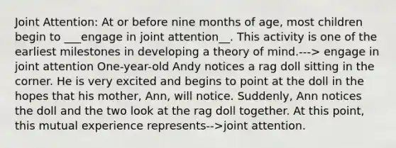 Joint Attention: At or before nine months of age, most children begin to ___engage in joint attention__. This activity is one of the earliest milestones in developing a theory of mind.---> engage in joint attention One-year-old Andy notices a rag doll sitting in the corner. He is very excited and begins to point at the doll in the hopes that his mother, Ann, will notice. Suddenly, Ann notices the doll and the two look at the rag doll together. At this point, this mutual experience represents-->joint attention.