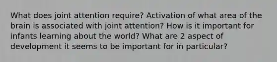 What does joint attention require? Activation of what area of the brain is associated with joint attention? How is it important for infants learning about the world? What are 2 aspect of development it seems to be important for in particular?