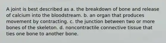 A joint is best described as a. the breakdown of bone and release of calcium into the bloodstream. b. an organ that produces movement by contracting. c. the junction between two or more bones of the skeleton. d. noncontractile connective tissue that ties one bone to another bone.