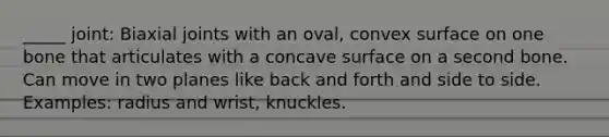 _____ joint: Biaxial joints with an oval, convex surface on one bone that articulates with a concave surface on a second bone. Can move in two planes like back and forth and side to side. Examples: radius and wrist, knuckles.