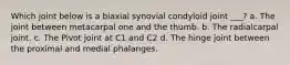 Which joint below is a biaxial synovial condyloid joint ___? a. The joint between metacarpal one and the thumb. b. The radialcarpal joint. c. The Pivot joint at C1 and C2 d. The hinge joint between the proximal and medial phalanges.