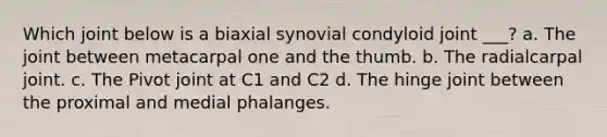 Which joint below is a biaxial synovial condyloid joint ___? a. The joint between metacarpal one and the thumb. b. The radialcarpal joint. c. The Pivot joint at C1 and C2 d. The hinge joint between the proximal and medial phalanges.