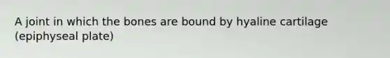 A joint in which the bones are bound by hyaline cartilage (epiphyseal plate)