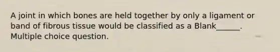 A joint in which bones are held together by only a ligament or band of fibrous tissue would be classified as a Blank______. Multiple choice question.