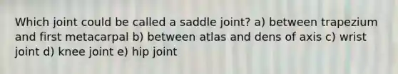 Which joint could be called a saddle joint? a) between trapezium and first metacarpal b) between atlas and dens of axis c) wrist joint d) knee joint e) hip joint