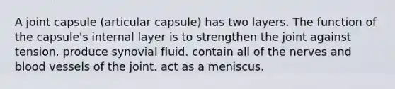 A joint capsule (articular capsule) has two layers. The function of the capsule's internal layer is to strengthen the joint against tension. produce synovial fluid. contain all of the nerves and blood vessels of the joint. act as a meniscus.