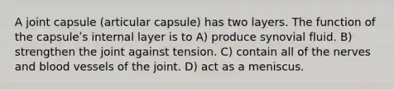 A joint capsule (articular capsule) has two layers. The function of the capsuleʹs internal layer is to A) produce synovial fluid. B) strengthen the joint against tension. C) contain all of the nerves and blood vessels of the joint. D) act as a meniscus.