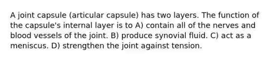 A joint capsule (articular capsule) has two layers. The function of the capsule's internal layer is to A) contain all of the nerves and blood vessels of the joint. B) produce synovial fluid. C) act as a meniscus. D) strengthen the joint against tension.