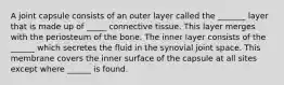 A joint capsule consists of an outer layer called the _______ layer that is made up of _____ connective tissue. This layer merges with the periosteum of the bone. The inner layer consists of the ______ which secretes the fluid in the synovial joint space. This membrane covers the inner surface of the capsule at all sites except where ______ is found.