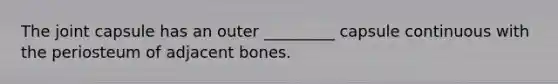 The joint capsule has an outer _________ capsule continuous with the periosteum of adjacent bones.