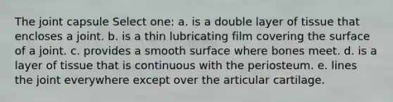 The joint capsule Select one: a. is a double layer of tissue that encloses a joint. b. is a thin lubricating film covering the surface of a joint. c. provides a smooth surface where bones meet. d. is a layer of tissue that is continuous with the periosteum. e. lines the joint everywhere except over the articular cartilage.
