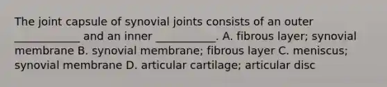 The joint capsule of synovial joints consists of an outer ____________ and an inner ___________. A. fibrous layer; synovial membrane B. synovial membrane; fibrous layer C. meniscus; synovial membrane D. articular cartilage; articular disc