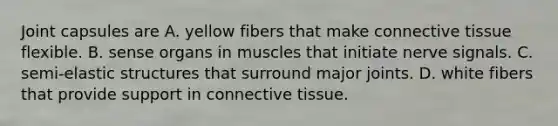 Joint capsules are A. yellow fibers that make connective tissue flexible. B. sense organs in muscles that initiate nerve signals. C. semi-elastic structures that surround major joints. D. white fibers that provide support in connective tissue.