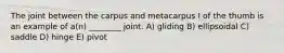 The joint between the carpus and metacarpus I of the thumb is an example of a(n) ________ joint. A) gliding B) ellipsoidal C) saddle D) hinge E) pivot