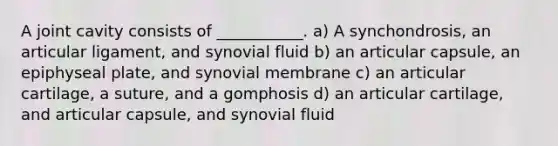 A joint cavity consists of ___________. a) A synchondrosis, an articular ligament, and synovial fluid b) an articular capsule, an epiphyseal plate, and synovial membrane c) an articular cartilage, a suture, and a gomphosis d) an articular cartilage, and articular capsule, and synovial fluid