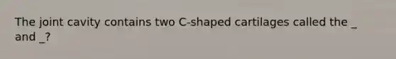 The joint cavity contains two C-shaped cartilages called the _ and _?