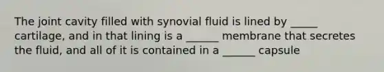 The joint cavity filled with synovial fluid is lined by _____ cartilage, and in that lining is a ______ membrane that secretes the fluid, and all of it is contained in a ______ capsule