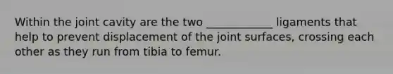 Within the joint cavity are the two ____________ ligaments that help to prevent displacement of the joint surfaces, crossing each other as they run from tibia to femur.