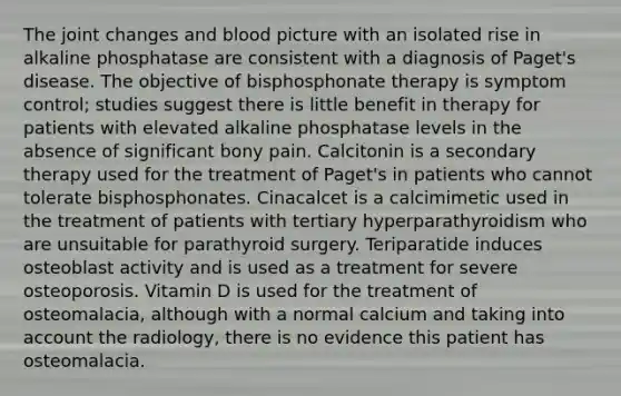 The joint changes and blood picture with an isolated rise in alkaline phosphatase are consistent with a diagnosis of Paget's disease. The objective of bisphosphonate therapy is symptom control; studies suggest there is little benefit in therapy for patients with elevated alkaline phosphatase levels in the absence of significant bony pain. Calcitonin is a secondary therapy used for the treatment of Paget's in patients who cannot tolerate bisphosphonates. Cinacalcet is a calcimimetic used in the treatment of patients with tertiary hyperparathyroidism who are unsuitable for parathyroid surgery. Teriparatide induces osteoblast activity and is used as a treatment for severe osteoporosis. Vitamin D is used for the treatment of osteomalacia, although with a normal calcium and taking into account the radiology, there is no evidence this patient has osteomalacia.