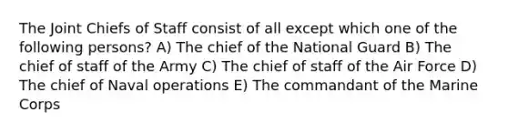 The Joint Chiefs of Staff consist of all except which one of the following persons? A) The chief of the National Guard B) The chief of staff of the Army C) The chief of staff of the Air Force D) The chief of Naval operations E) The commandant of the Marine Corps