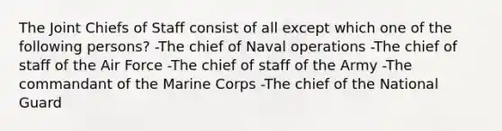 The Joint Chiefs of Staff consist of all except which one of the following persons? -The chief of Naval operations -The chief of staff of the Air Force -The chief of staff of the Army -The commandant of the Marine Corps -The chief of the National Guard