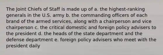 The Joint Chiefs of Staff is made up of a. the highest-ranking generals in the U.S. army b. the commanding officers of each brand of the armed services, along with a chairperson and vice chairperson c. the critical domestic and foreign policy advisers to the president d. the heads of the state department and the defense department e. foreign policy advisers who meet with the president daily