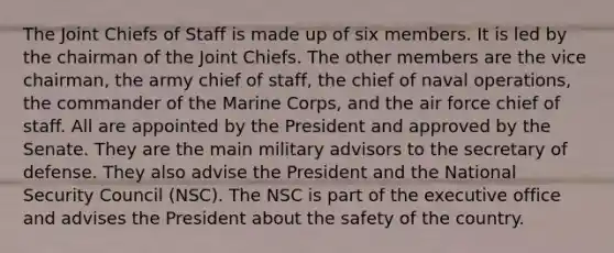 The Joint Chiefs of Staff is made up of six members. It is led by the chairman of the Joint Chiefs. The other members are the vice chairman, the army chief of staff, the chief of naval operations, the commander of the Marine Corps, and the air force chief of staff. All are appointed by the President and approved by the Senate. They are the main military advisors to the secretary of defense. They also advise the President and the National Security Council (NSC). The NSC is part of the executive office and advises the President about the safety of the country.