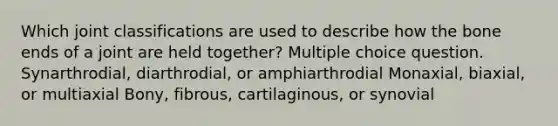 Which joint classifications are used to describe how the bone ends of a joint are held together? Multiple choice question. Synarthrodial, diarthrodial, or amphiarthrodial Monaxial, biaxial, or multiaxial Bony, fibrous, cartilaginous, or synovial