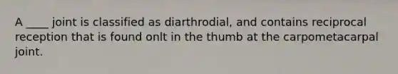 A ____ joint is classified as diarthrodial, and contains reciprocal reception that is found onlt in the thumb at the carpometacarpal joint.