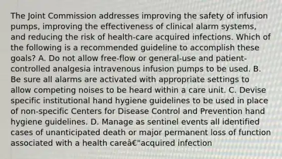 The Joint Commission addresses improving the safety of infusion pumps, improving the effectiveness of clinical alarm systems, and reducing the risk of health-care acquired infections. Which of the following is a recommended guideline to accomplish these goals? A. Do not allow free-flow or general-use and patient-controlled analgesia intravenous infusion pumps to be used. B. Be sure all alarms are activated with appropriate settings to allow competing noises to be heard within a care unit. C. Devise specific institutional hand hygiene guidelines to be used in place of non-specific Centers for Disease Control and Prevention hand hygiene guidelines. D. Manage as sentinel events all identified cases of unanticipated death or major permanent loss of function associated with a health careâ€"acquired infection