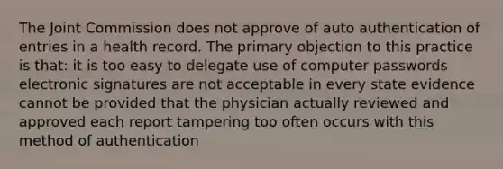 The Joint Commission does not approve of auto authentication of entries in a health record. The primary objection to this practice is that: it is too easy to delegate use of computer passwords electronic signatures are not acceptable in every state evidence cannot be provided that the physician actually reviewed and approved each report tampering too often occurs with this method of authentication