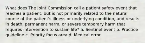 What does The Joint Commission call a patient safety event that reaches a patient, but is not primarily related to the natural course of the patient's illness or underlying condition, and results in death, permanent harm, or severe temporary harm that requires intervention to sustain life? a. Sentinel event b. Practice guideline c. Priority focus area d. Medical error