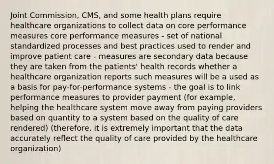 Joint Commission, CMS, and some health plans require healthcare organizations to collect data on core performance measures core performance measures - set of national standardized processes and best practices used to render and improve patient care - measures are secondary data because they are taken from the patients' health records whether a healthcare organization reports such measures will be a used as a basis for pay-for-performance systems - the goal is to link performance measures to provider payment (for example, helping the healthcare system move away from paying providers based on quantity to a system based on the quality of care rendered) (therefore, it is extremely important that the data accurately reflect the quality of care provided by the healthcare organization)