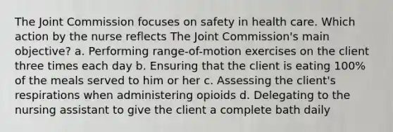 The Joint Commission focuses on safety in health care. Which action by the nurse reflects The Joint Commission's main objective? a. Performing range-of-motion exercises on the client three times each day b. Ensuring that the client is eating 100% of the meals served to him or her c. Assessing the client's respirations when administering opioids d. Delegating to the nursing assistant to give the client a complete bath daily