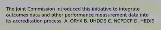 The Joint Commission introduced this initiative to integrate outcomes data and other performance measurement data into its accreditation process. A. ORYX B. UHDDS C. NCPDCP D. HEDIS