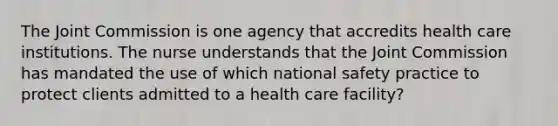 The Joint Commission is one agency that accredits health care institutions. The nurse understands that the Joint Commission has mandated the use of which national safety practice to protect clients admitted to a health care facility?