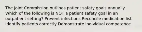 The Joint Commission outlines patient safety goals annually. Which of the following is NOT a patient safety goal in an outpatient setting? Prevent infections Reconcile medication list Identify patients correctly Demonstrate individual competence